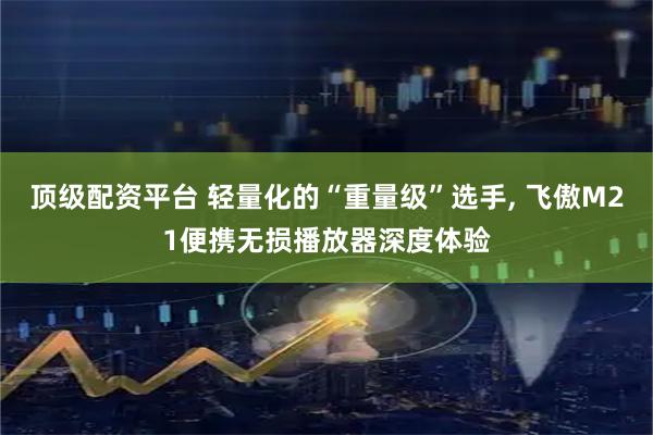 顶级配资平台 轻量化的“重量级”选手, 飞傲M21便携无损播放器深度体验