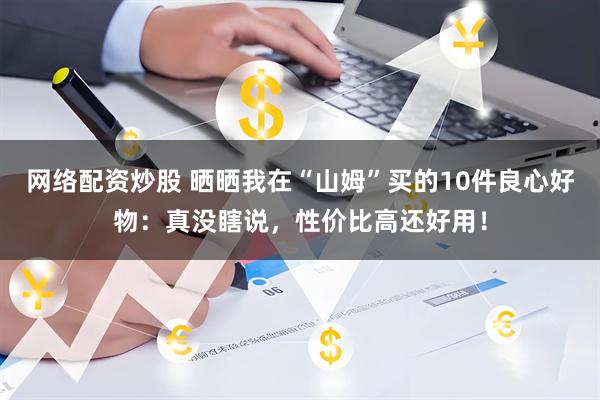 网络配资炒股 晒晒我在“山姆”买的10件良心好物：真没瞎说，性价比高还好用！
