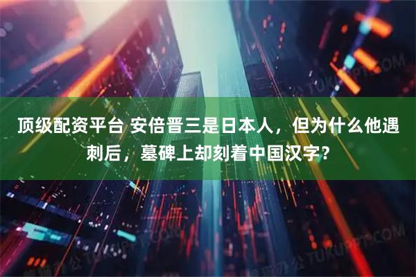 顶级配资平台 安倍晋三是日本人，但为什么他遇刺后，墓碑上却刻着中国汉字？