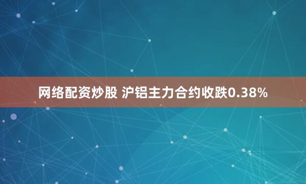 网络配资炒股 沪铝主力合约收跌0.38%