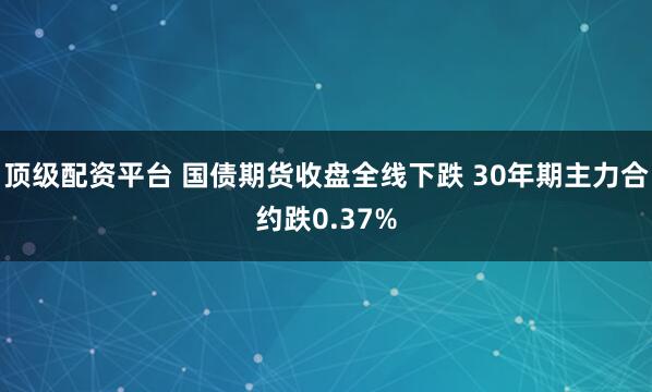 顶级配资平台 国债期货收盘全线下跌 30年期主力合约跌0.37%