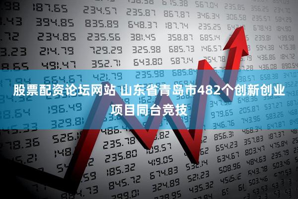 股票配资论坛网站 山东省青岛市482个创新创业项目同台竞技