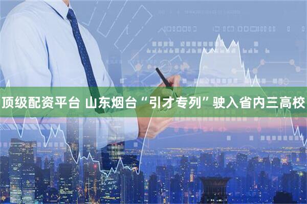 顶级配资平台 山东烟台“引才专列”驶入省内三高校