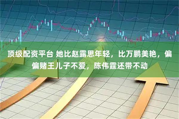 顶级配资平台 她比赵露思年轻，比万鹏美艳，偏偏赌王儿子不爱，陈伟霆还带不动