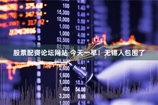 股票配资论坛网站 今天一早！无锡人包围了