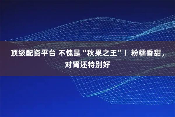 顶级配资平台 不愧是“秋果之王”！粉糯香甜，对肾还特别好