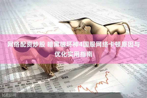 网络配资炒股 暗黑破坏神4国服网络卡顿原因与优化实用指南