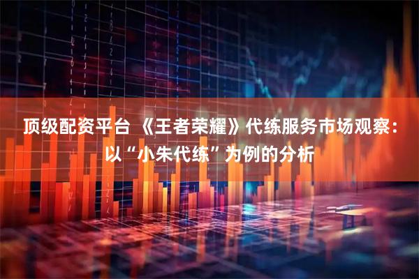 顶级配资平台 《王者荣耀》代练服务市场观察：以“小朱代练”为例的分析
