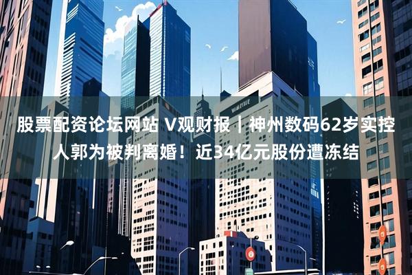 股票配资论坛网站 V观财报｜神州数码62岁实控人郭为被判离婚！近34亿元股份遭冻结