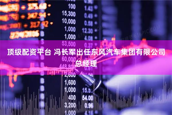 顶级配资平台 冯长军出任东风汽车集团有限公司总经理