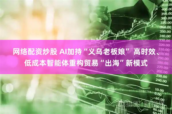 网络配资炒股 AI加持“义乌老板娘” 高时效、低成本智能体重构贸易“出海”新模式