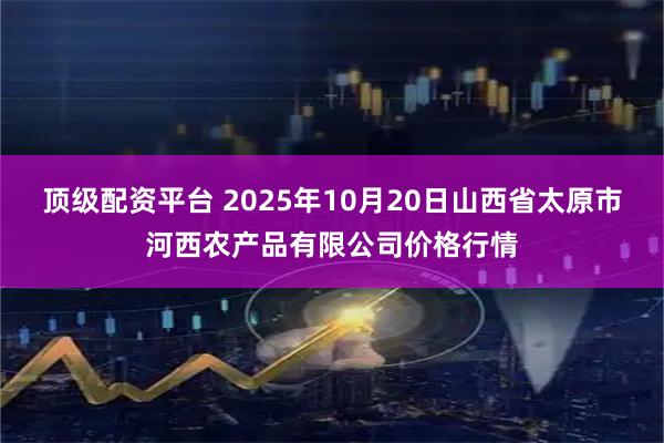 顶级配资平台 2025年10月20日山西省太原市河西农产品有限公司价格行情