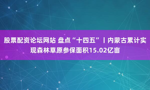股票配资论坛网站 盘点“十四五”丨内蒙古累计实现森林草原参保面积15.02亿亩