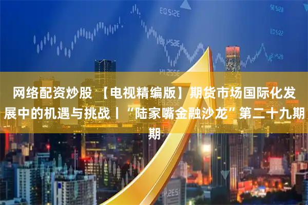 网络配资炒股 【电视精编版】期货市场国际化发展中的机遇与挑战丨“陆家嘴金融沙龙”第二十九期