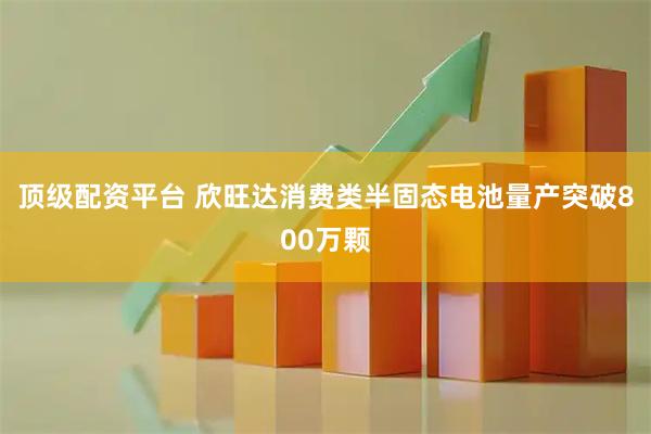 顶级配资平台 欣旺达消费类半固态电池量产突破800万颗