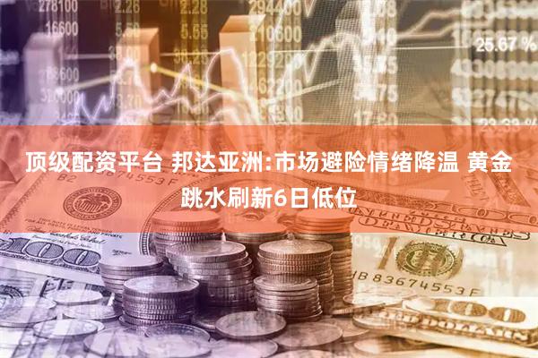 顶级配资平台 邦达亚洲:市场避险情绪降温 黄金跳水刷新6日低位
