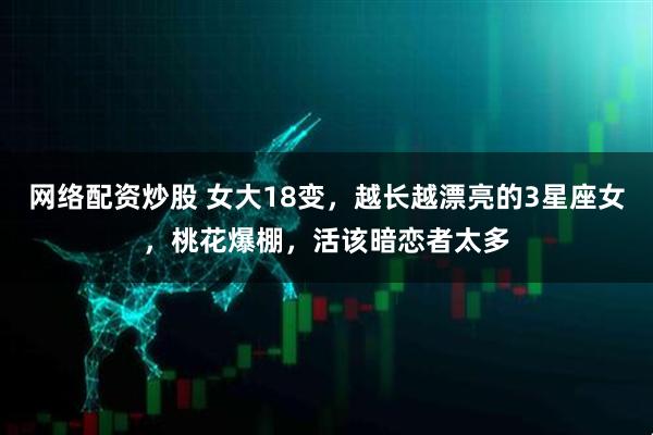 网络配资炒股 女大18变，越长越漂亮的3星座女，桃花爆棚，活该暗恋者太多