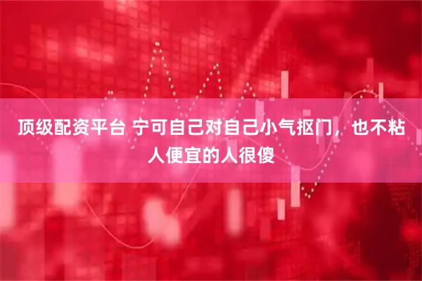 顶级配资平台 宁可自己对自己小气抠门，也不粘人便宜的人很傻