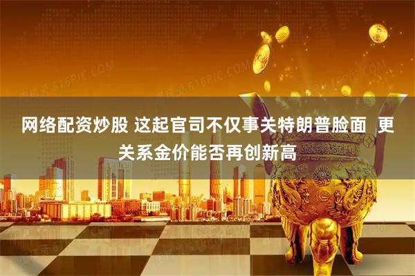 网络配资炒股 这起官司不仅事关特朗普脸面  更关系金价能否再创新高