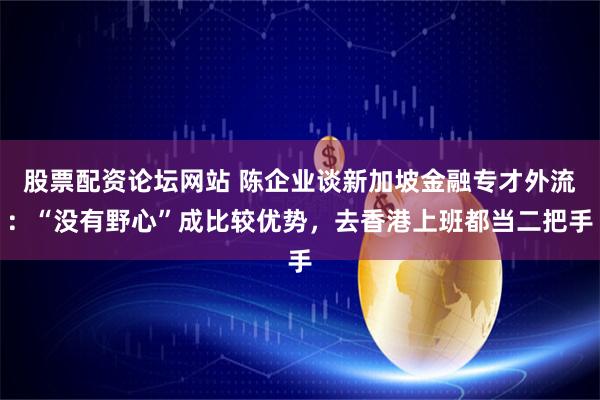 股票配资论坛网站 陈企业谈新加坡金融专才外流：“没有野心”成比较优势，去香港上班都当二把手