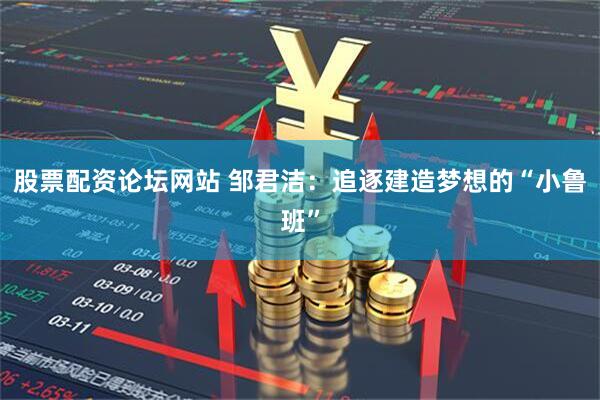 股票配资论坛网站 邹君洁：追逐建造梦想的“小鲁班”