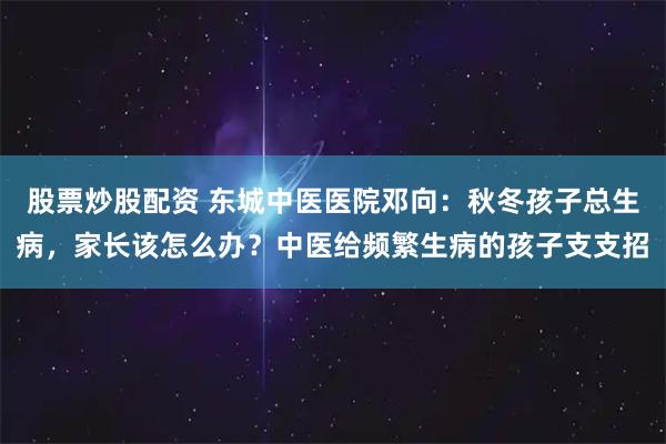 股票炒股配资 东城中医医院邓向：秋冬孩子总生病，家长该怎么办？中医给频繁生病的孩子支支招