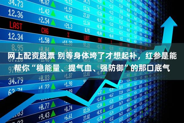 网上配资股票 别等身体垮了才想起补，红参是能帮你“稳能量、提气血、强防御”的那口底气