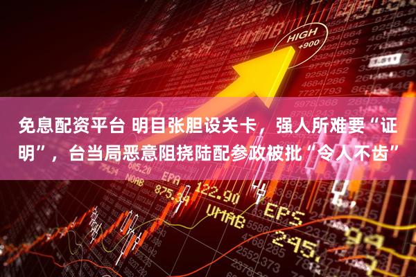 免息配资平台 明目张胆设关卡，强人所难要“证明”，台当局恶意阻挠陆配参政被批“令人不齿”
