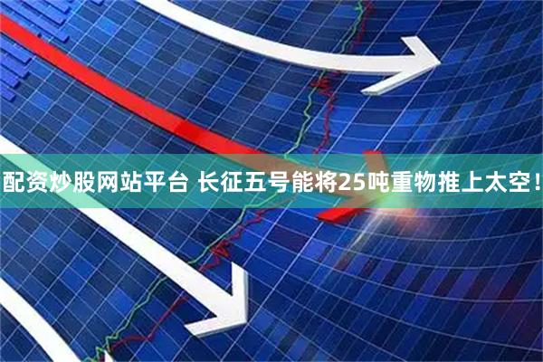 配资炒股网站平台 长征五号能将25吨重物推上太空！