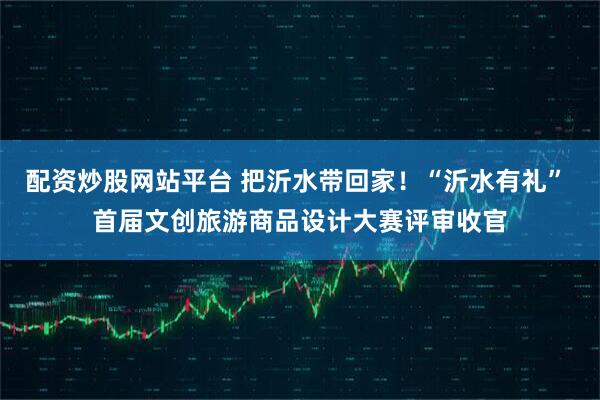 配资炒股网站平台 把沂水带回家！“沂水有礼” 首届文创旅游商品设计大赛评审收官