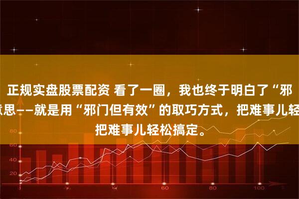 正规实盘股票配资 看了一圈，我也终于明白了“邪修”的意思——就是用“邪门但有效”的取巧方式，把难事儿轻松搞定。