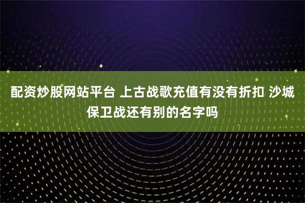 配资炒股网站平台 上古战歌充值有没有折扣 沙城保卫战还有别的名字吗