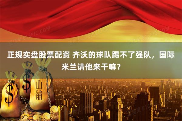 正规实盘股票配资 齐沃的球队踢不了强队，国际米兰请他来干嘛？