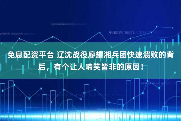 免息配资平台 辽沈战役廖耀湘兵团快速溃败的背后，有个让人啼笑皆非的原因！