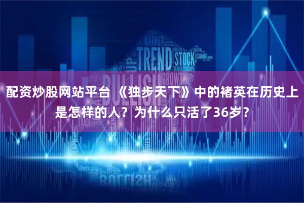 配资炒股网站平台 《独步天下》中的褚英在历史上是怎样的人？为什么只活了36岁？