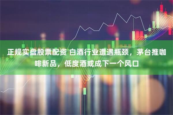 正规实盘股票配资 白酒行业遭遇瓶颈，茅台推咖啡新品，低度酒或成下一个风口