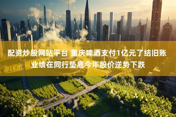 配资炒股网站平台 重庆啤酒支付1亿元了结旧账 业绩在同行垫底今年股价逆势下跌
