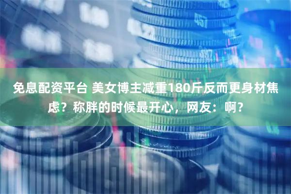 免息配资平台 美女博主减重180斤反而更身材焦虑？称胖的时候最开心，网友：啊？