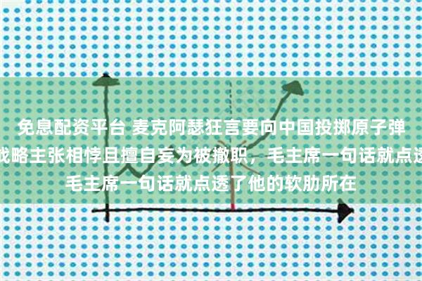 免息配资平台 麦克阿瑟狂言要向中国投掷原子弹，因与杜鲁门的战略主张相悖且擅自妄为被撤职，毛主席一句话就点透了他的软肋所在
