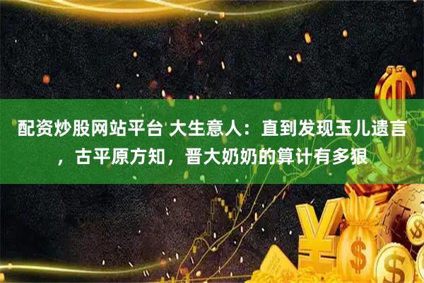 配资炒股网站平台 大生意人：直到发现玉儿遗言，古平原方知，晋大奶奶的算计有多狠