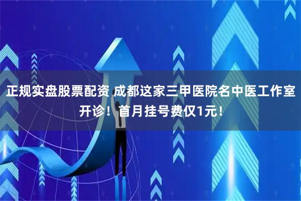 正规实盘股票配资 成都这家三甲医院名中医工作室开诊！首月挂号费仅1元！