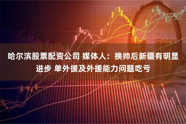 哈尔滨股票配资公司 媒体人：换帅后新疆有明显进步 单外援及外援能力问题吃亏