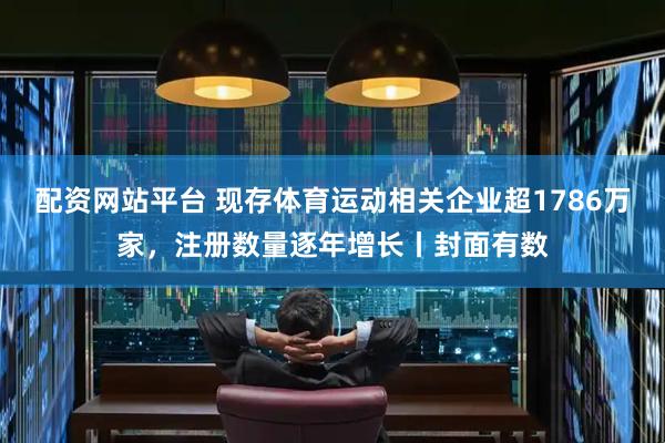 配资网站平台 现存体育运动相关企业超1786万家，注册数量逐年增长丨封面有数