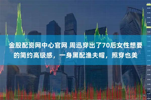 金股配资网中心官网 周迅穿出了70后女性想要的简约高级感，一身黑配渔夫帽，照穿也美