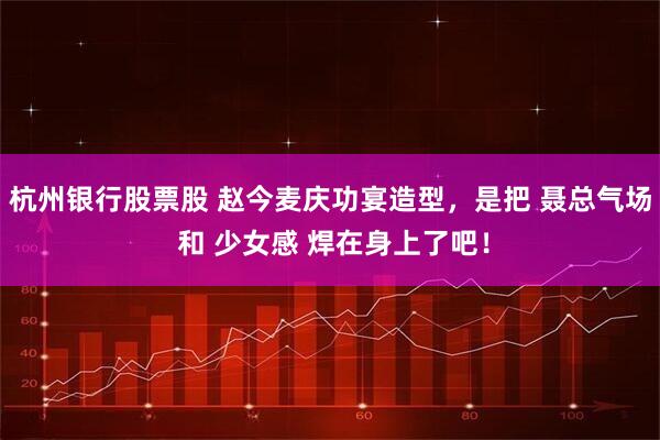 杭州银行股票股 赵今麦庆功宴造型，是把 聂总气场 和 少女感 焊在身上了吧！