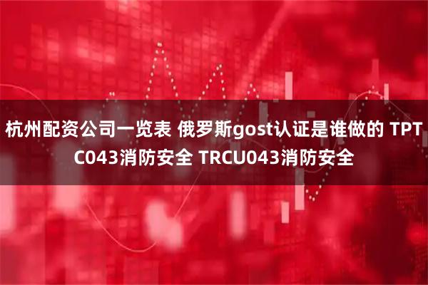 杭州配资公司一览表 俄罗斯gost认证是谁做的 TPTC043消防安全 TRCU043消防安全