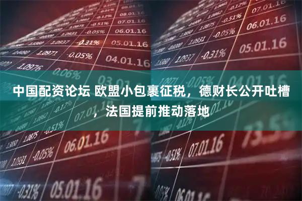 中国配资论坛 欧盟小包裹征税，德财长公开吐槽，法国提前推动落地