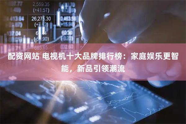配资网站 电视机十大品牌排行榜：家庭娱乐更智能，新品引领潮流