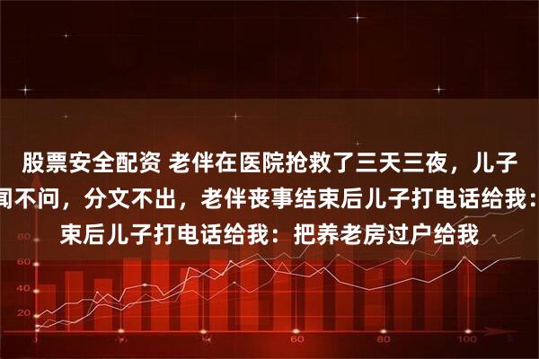 股票安全配资 老伴在医院抢救了三天三夜，儿子带儿媳三亚旅游不闻不问，分文不出，老伴丧事结束后儿子打电话给我：把养老房过户给我