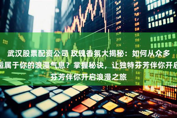 武汉股票配资公司 玫瑰香氛大揭秘：如何从众多香味中邂逅属于你的浪漫气息？掌握秘诀，让独特芬芳伴你开启浪漫之旅